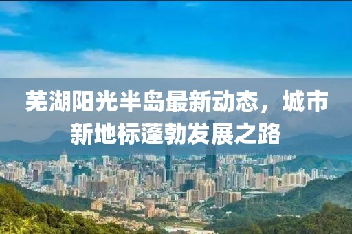 芜湖阳光半岛最新动态，城市新地标蓬勃发展之路