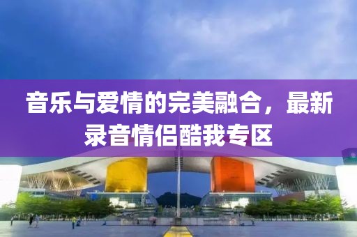 音乐与爱情的完美融合，最新录音情侣酷我专区