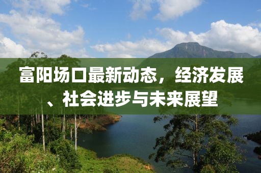 富阳场口最新动态，经济发展、社会进步与未来展望