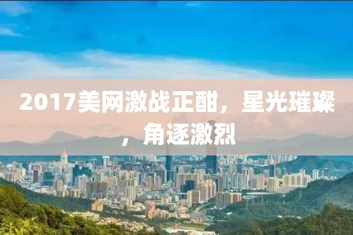 2017美网激战正酣，星光璀璨，角逐激烈