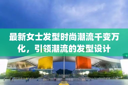 最新女士发型时尚潮流千变万化，引领潮流的发型设计