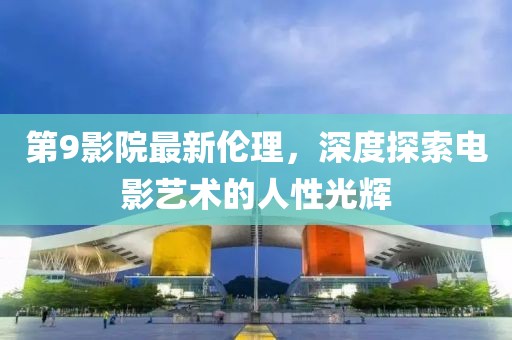 第9影院最新伦理，深度探索电影艺术的人性光辉