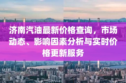 济南汽油最新价格查询，市场动态、影响因素分析与实时价格更新服务
