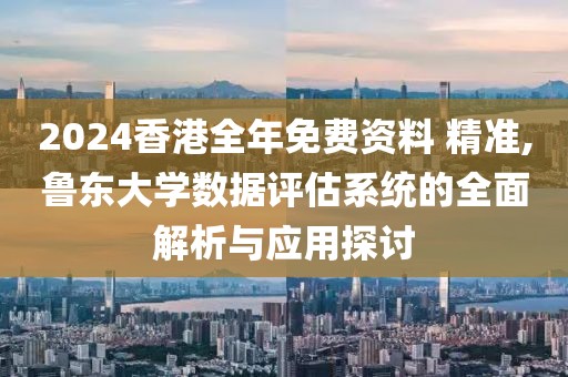 2024香港全年免费资料 精准,鲁东大学数据评估系统的全面解析与应用探讨