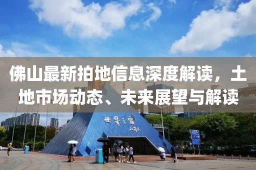 佛山最新拍地信息深度解读，土地市场动态、未来展望与解读