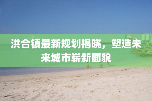 洪合镇最新规划揭晓，塑造未来城市崭新面貌