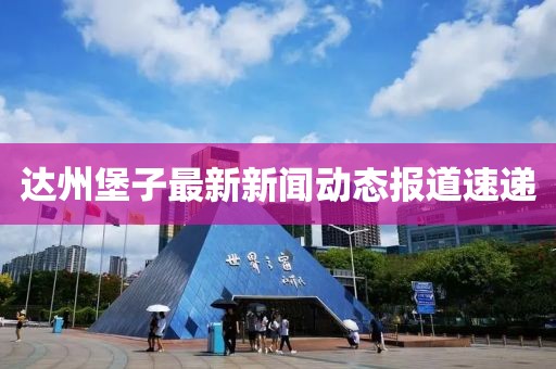 达州堡子最新新闻动态报道速递