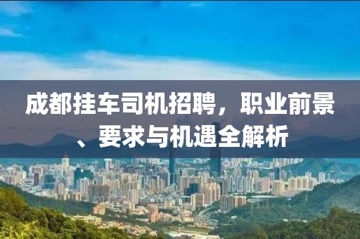 成都挂车司机招聘，职业前景、要求与机遇全解析