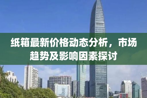 纸箱最新价格动态分析，市场趋势及影响因素探讨