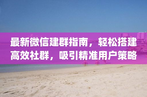 最新微信建群指南，轻松搭建高效社群，吸引精准用户策略