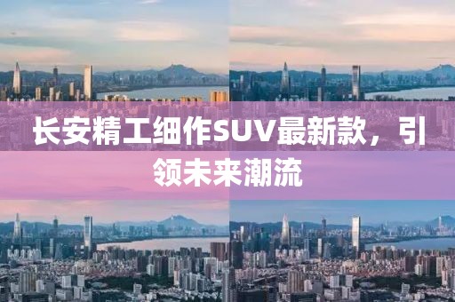 长安精工细作SUV最新款，引领未来潮流