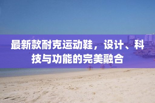 最新款耐克运动鞋，设计、科技与功能的完美融合