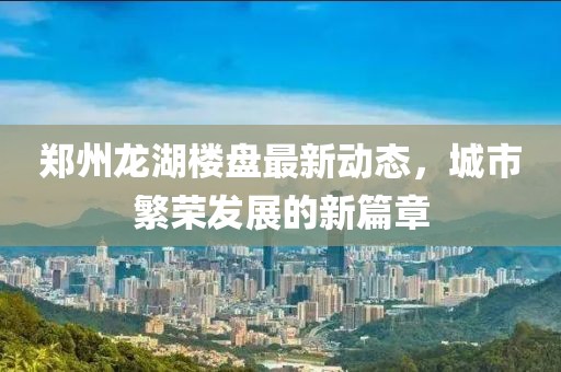 郑州龙湖楼盘最新动态，城市繁荣发展的新篇章
