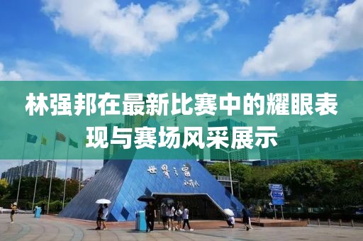 林强邦在最新比赛中的耀眼表现与赛场风采展示