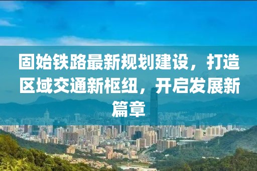 固始铁路最新规划建设，打造区域交通新枢纽，开启发展新篇章