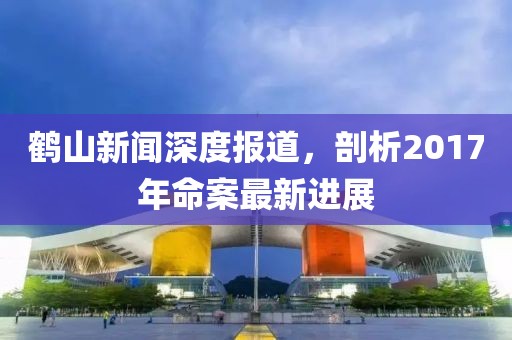鹤山新闻深度报道，剖析2017年命案最新进展