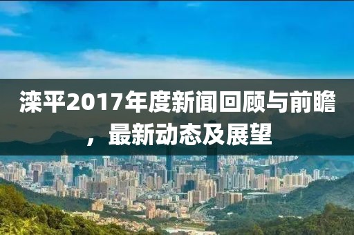 滦平2017年度新闻回顾与前瞻，最新动态及展望