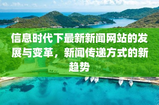 信息时代下最新新闻网站的发展与变革，新闻传递方式的新趋势