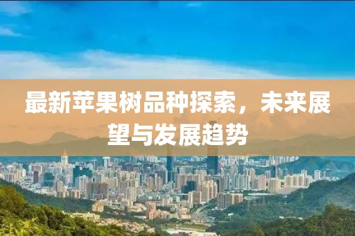 最新苹果树品种探索，未来展望与发展趋势