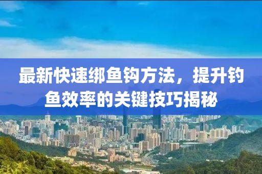 最新快速绑鱼钩方法，提升钓鱼效率的关键技巧揭秘