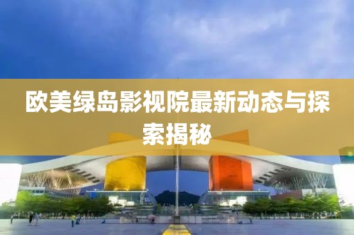 欧美绿岛影视院最新动态与探索揭秘