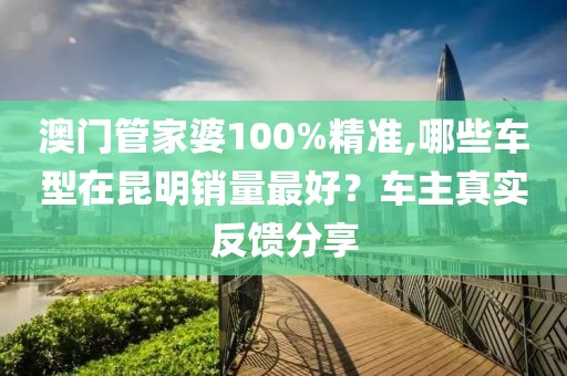 澳门管家婆100%精准,哪些车型在昆明销量最好？车主真实反馈分享