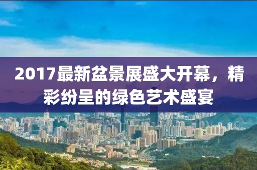 2017最新盆景展盛大开幕，精彩纷呈的绿色艺术盛宴