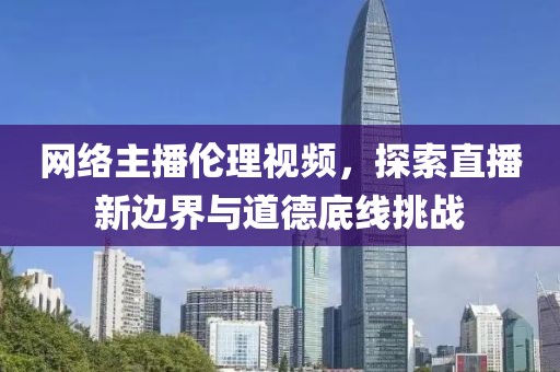 网络主播伦理视频，探索直播新边界与道德底线挑战