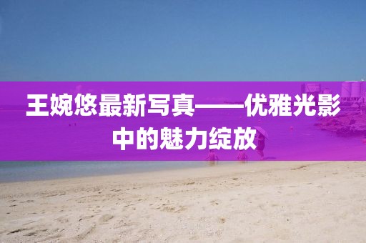 王婉悠最新写真——优雅光影中的魅力绽放