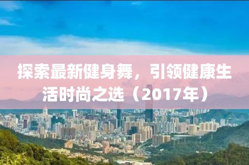 探索最新健身舞，引领健康生活时尚之选（2017年）