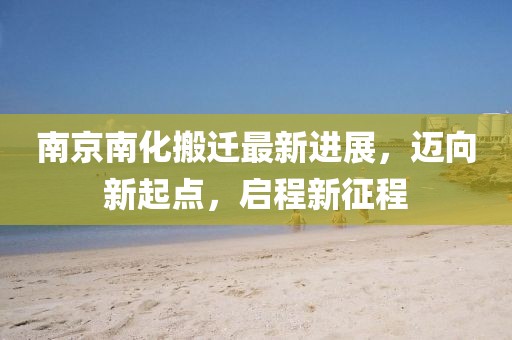 南京南化搬迁最新进展，迈向新起点，启程新征程