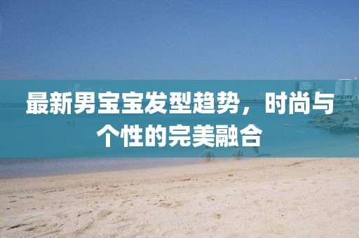最新男宝宝发型趋势，时尚与个性的完美融合