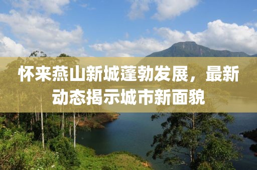 怀来燕山新城蓬勃发展，最新动态揭示城市新面貌