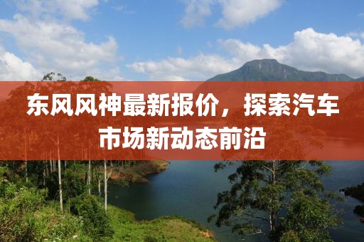 东风风神最新报价，探索汽车市场新动态前沿
