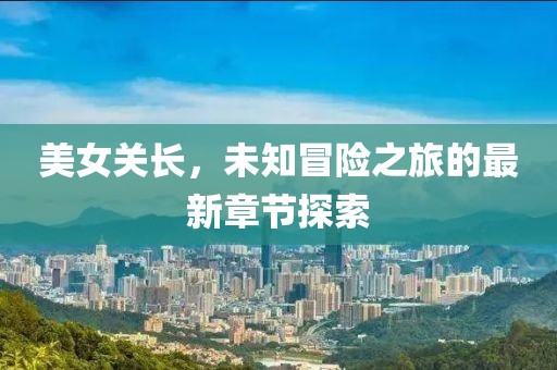 美女关长，未知冒险之旅的最新章节探索