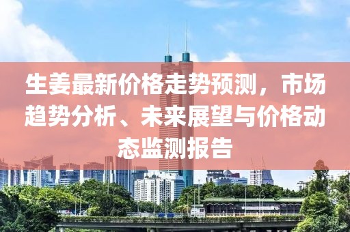 生姜最新价格走势预测，市场趋势分析、未来展望与价格动态监测报告
