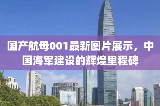 国产航母001最新图片展示，中国海军建设的辉煌里程碑