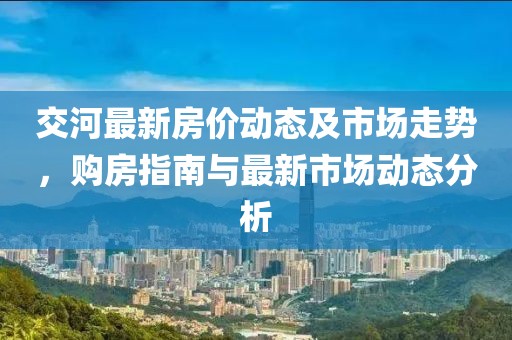 交河最新房价动态及市场走势，购房指南与最新市场动态分析