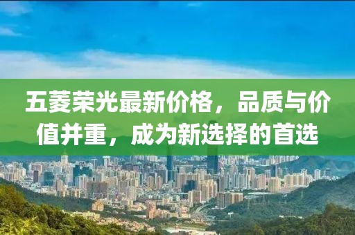 五菱荣光最新价格，品质与价值并重，成为新选择的首选