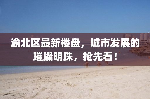 渝北区最新楼盘，城市发展的璀璨明珠，抢先看！