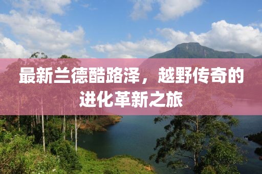 最新兰德酷路泽，越野传奇的进化革新之旅