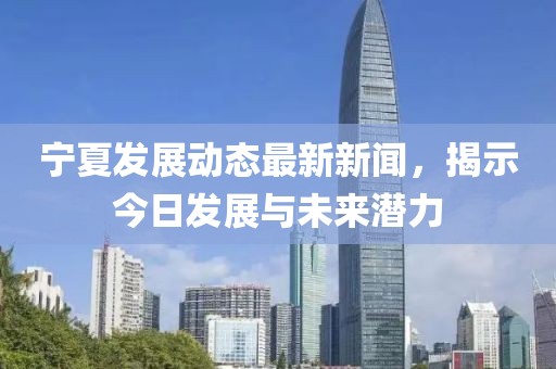宁夏发展动态最新新闻，揭示今日发展与未来潜力
