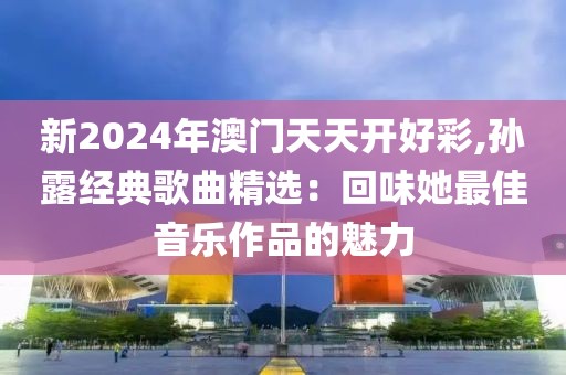新2024年澳门天天开好彩,孙露经典歌曲精选：回味她最佳音乐作品的魅力