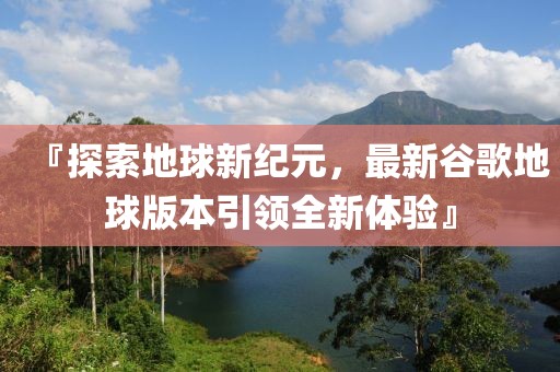 『探索地球新纪元，最新谷歌地球版本引领全新体验』