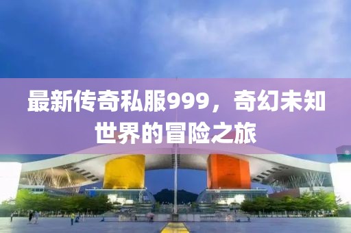 最新传奇私服999，奇幻未知世界的冒险之旅