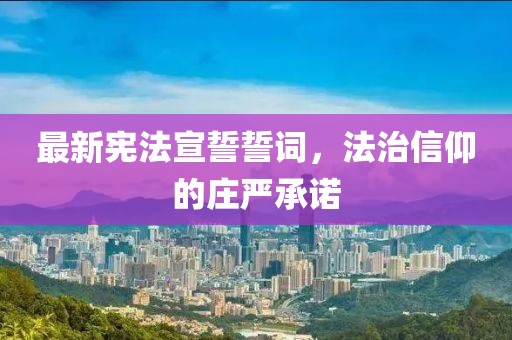最新宪法宣誓誓词，法治信仰的庄严承诺