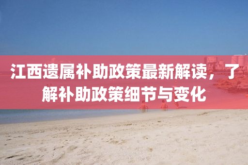 江西遗属补助政策最新解读，了解补助政策细节与变化