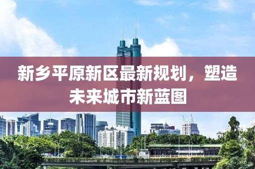 新乡平原新区最新规划，塑造未来城市新蓝图