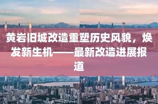黄岩旧城改造重塑历史风貌，焕发新生机——最新改造进展报道