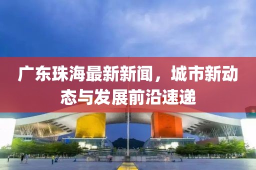 广东珠海最新新闻，城市新动态与发展前沿速递